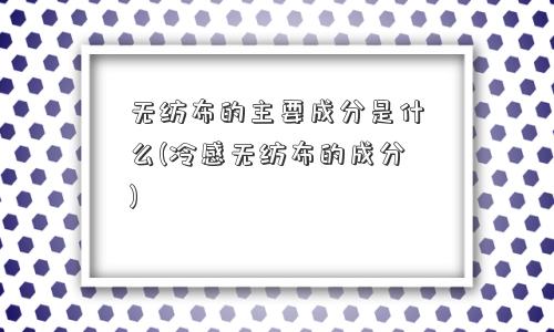 无纺布的主要成分是什么(冷感无纺布的成分) 无纺布的主要成分是什么(冷感无纺布的成分)