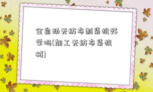 全自动无纺布制袋机好学吗(加工无纺布袋机械) 全自动无纺布制袋机好学吗(加工无纺布袋机械)