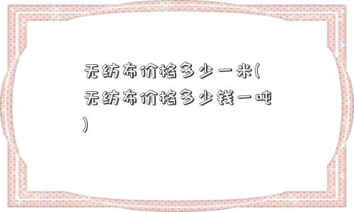 无纺布价格多少一米(无纺布价格多少钱一吨)