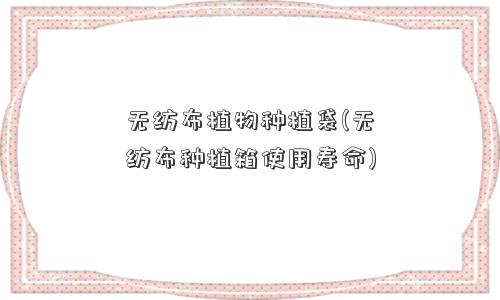 无纺布植物种植袋(无纺布种植箱使用寿命)