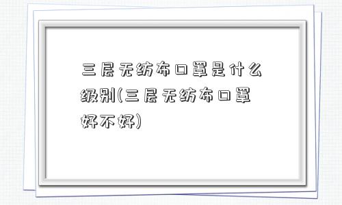 三层无纺布口罩是什么级别(三层无纺布口罩好不好)