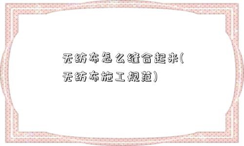 无纺布怎么缝合起来(无纺布施工规范) 无纺布怎么缝合起来(无纺布施工规范)