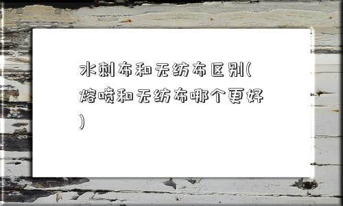 水刺布和无纺布区别(熔喷和无纺布哪个更好) 水刺布和无纺布区别(熔喷和无纺布哪个更好)