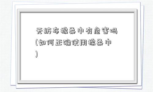 无纺布棉柔巾有危害吗(如何正确使用棉柔巾)