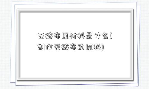 无纺布原材料是什么(制作无纺布的原料)