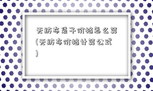 无纺布袋子价格怎么算(无纺布价格计算公式) 无纺布袋子价格怎么算(无纺布价格计算公式)