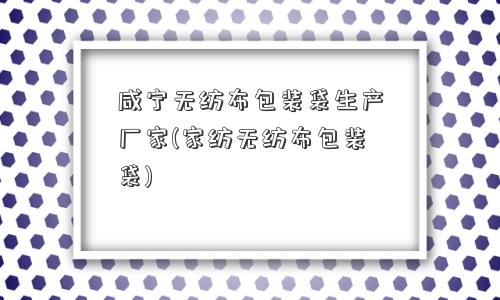 咸宁无纺布包装袋生产厂家(家纺无纺布包装袋)