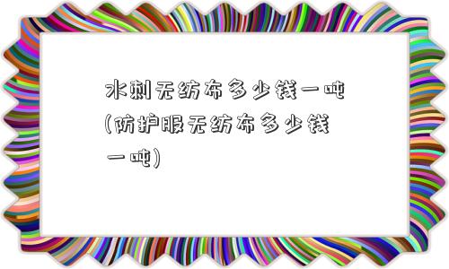 水刺无纺布多少钱一吨(防护服无纺布多少钱一吨) 水刺无纺布多少钱一吨(防护服无纺布多少钱一吨)