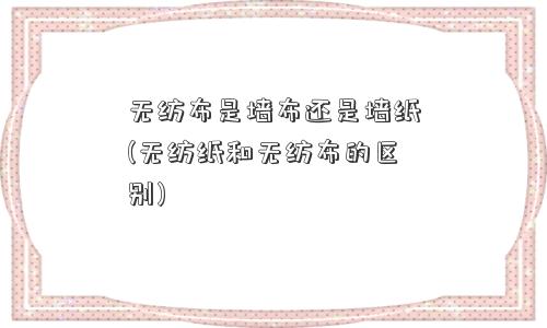 无纺布是墙布还是墙纸(无纺纸和无纺布的区别)