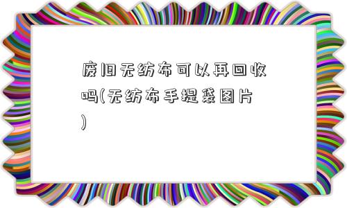 废旧无纺布可以再回收吗(无纺布手提袋图片)