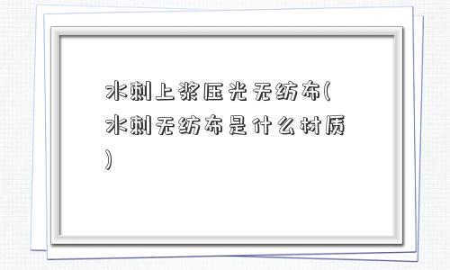 水刺上浆压光无纺布(水刺无纺布是什么材质) 水刺上浆压光无纺布(水刺无纺布是什么材质)