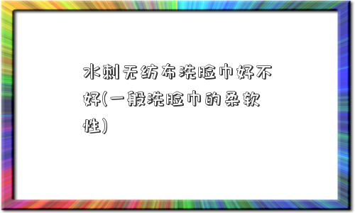 水刺无纺布洗脸巾好不好(一般洗脸巾的柔软性)