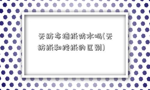 无纺布墙纸防水吗(无纺纸和纯纸的区别) 无纺布墙纸防水吗(无纺纸和纯纸的区别)