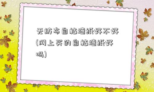 无纺布自粘墙纸好不好(网上买的自粘墙纸好吗) 无纺布自粘墙纸好不好(网上买的自粘墙纸好吗)