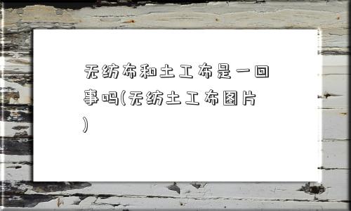 无纺布和土工布是一回事吗(无纺土工布图片) 无纺布和土工布是一回事吗(无纺土工布图片)