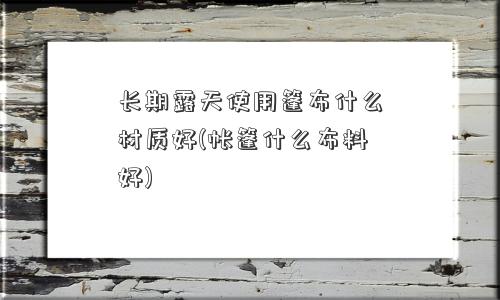 长期露天使用篷布什么材质好(帐篷什么布料好) 长期露天使用篷布什么材质好(帐篷什么布料好)