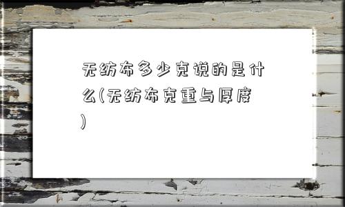 无纺布多少克说的是什么(无纺布克重与厚度)