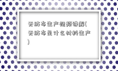 无纺布生产视频讲解(无纺布是什么材料生产) 无纺布生产视频讲解(无纺布是什么材料生产)