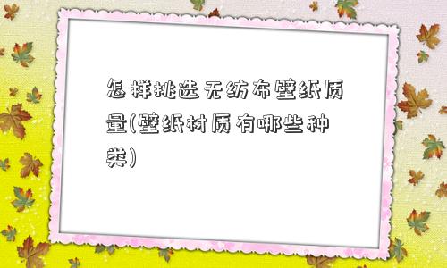 怎样挑选无纺布壁纸质量(壁纸材质有哪些种类)