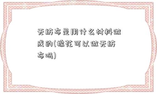 无纺布是用什么材料做成的(棉花可以做无纺布吗)
