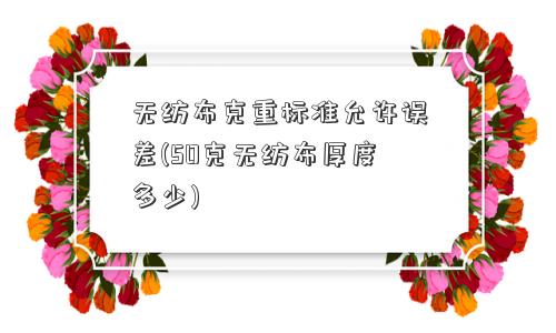 无纺布克重标准允许误差(50克无纺布厚度多少) 无纺布克重标准允许误差(50克无纺布厚度多少)