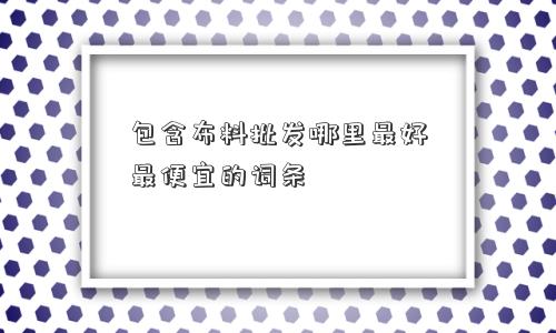 包含布料批发哪里更好更便宜的词条 包含布料批发哪里更好更便宜的词条