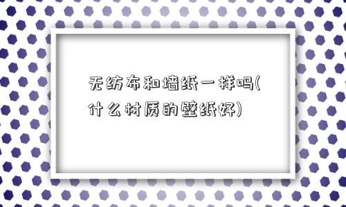 无纺布和墙纸一样吗(什么材质的壁纸好)