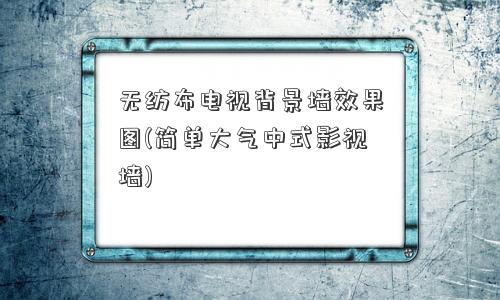 无纺布电视背景墙效果图(简单大气中式影视墙) 无纺布电视背景墙效果图(简单大气中式影视墙)