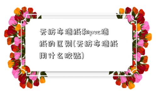 无纺布墙纸和pvc墙纸的区别(无纺布墙纸用什么胶贴)