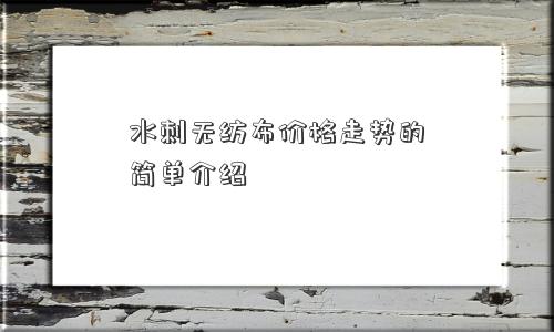 水刺无纺布价格走势的简单介绍 水刺无纺布价格走势的简单介绍