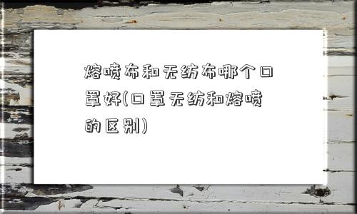 熔喷布和无纺布哪个口罩好(口罩无纺和熔喷的区别)