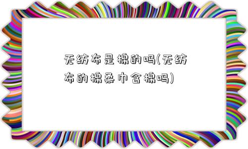 无纺布是棉的吗(无纺布的棉柔巾含棉吗)