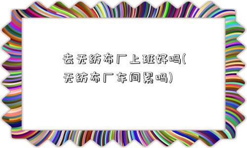 去无纺布厂上班好吗(无纺布厂车间累吗)