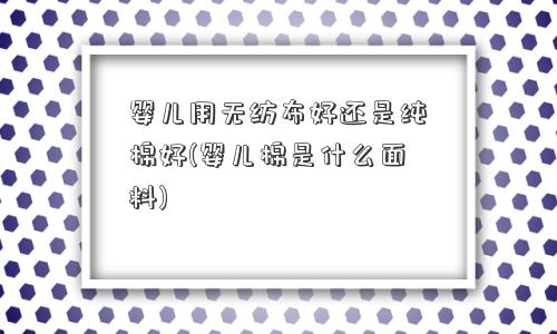 婴儿用无纺布好还是纯棉好(婴儿棉是什么面料)
