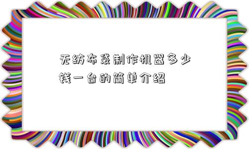 无纺布袋制作机器多少钱一台的简单介绍