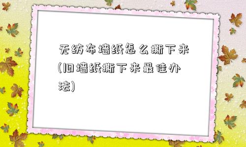 无纺布墙纸怎么撕下来(旧墙纸撕下来更佳办法)