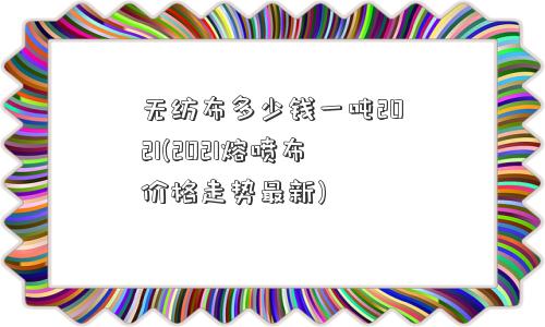 无纺布多少钱一吨2021(2021熔喷布价格走势最新) 无纺布多少钱一吨2021(2021熔喷布价格走势最新)