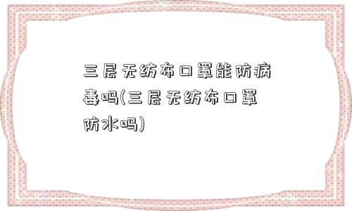 三层无纺布口罩能防病毒吗(三层无纺布口罩防水吗)