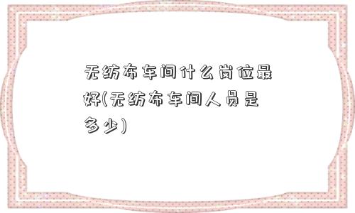 无纺布车间什么岗位更好(无纺布车间人员是多少) 无纺布车间什么岗位更好(无纺布车间人员是多少)