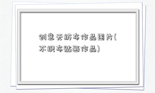 创意无纺布作品图片(不织布贴画作品)