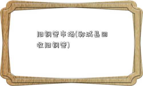 旧钢管市场(郸城县回收旧钢管)
