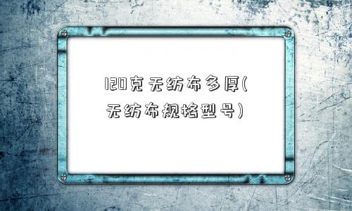 120克无纺布多厚(无纺布规格型号) 120克无纺布多厚(无纺布规格型号)