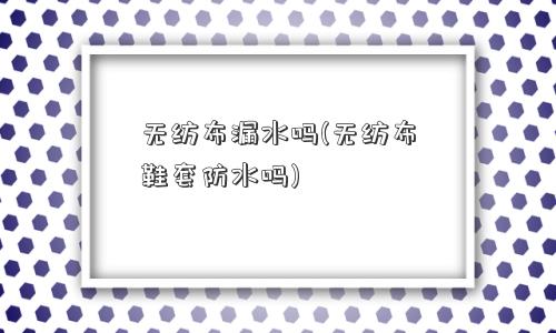 <a href='/' target='_blank' title='无纺布' ><strong>无纺布</strong></a>漏水吗(无纺布鞋套防水吗) 无纺布漏水吗(无纺布鞋套防水吗)