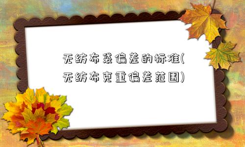 无纺布袋偏差的标准(无纺布克重偏差范围) 无纺布袋偏差的标准(无纺布克重偏差范围)