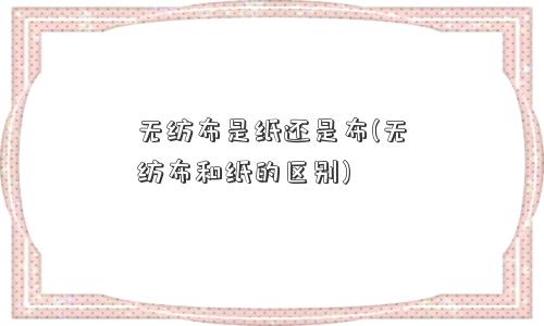 无纺布是纸还是布(无纺布和纸的区别)