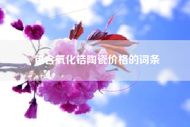 包含氧化锆陶瓷价格的词条