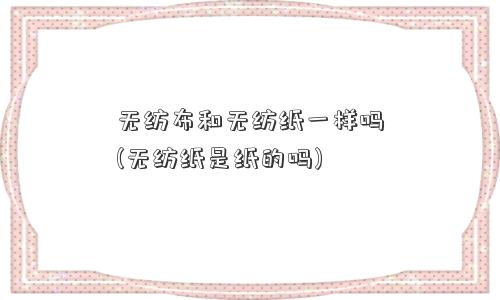 无纺布和无纺纸一样吗(无纺纸是纸的吗)