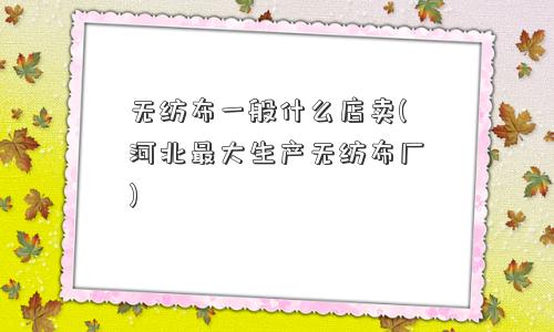 无纺布一般什么店卖(河北更大生产无纺布厂)