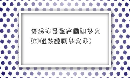 无纺布袋生产周期多久(种植袋能用多久年)