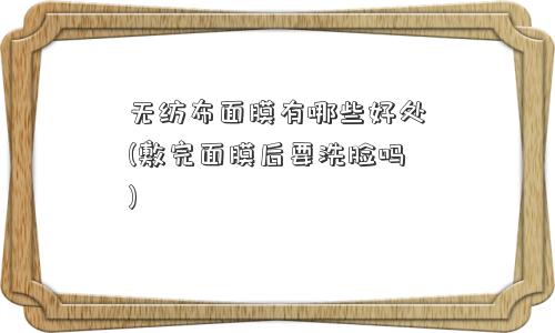 无纺布面膜有哪些好处(敷完面膜后要洗脸吗)